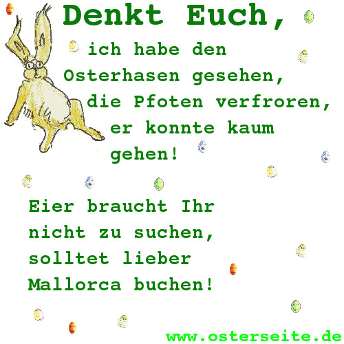 Denkt Euch, ich habe den Osterhasen gesehen,
die Pfoten verfroren, er konnte kaum gehen!
Eier braucht Ihr nicht zu suchen,
solltet lieber Mallorca buchen!